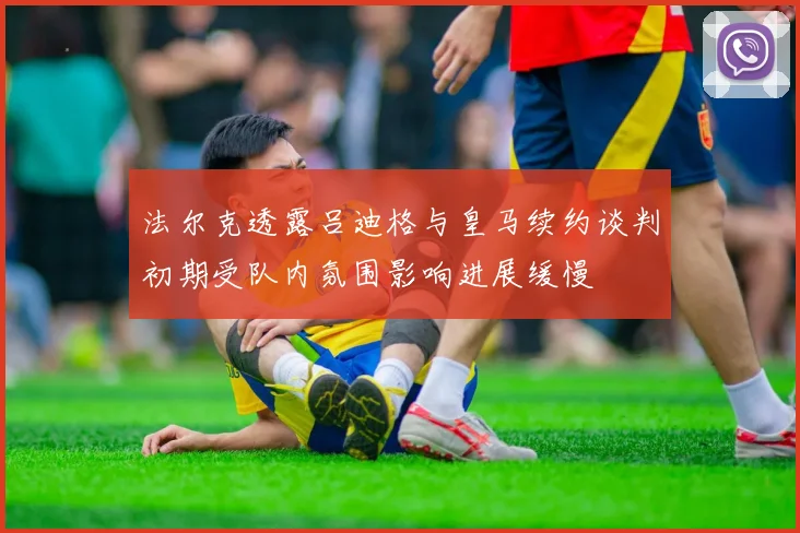 法尔克透露吕迪格与皇马续约谈判初期受队内氛围影响进展缓慢