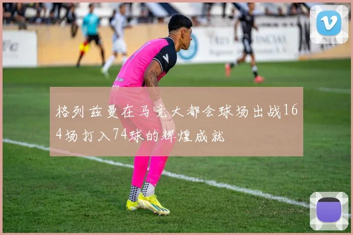 格列兹曼在马竞大都会球场出战164场打入74球的辉煌成就