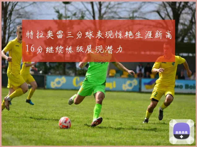 特拉奥雷三分球表现惊艳生涯新高16分继续练级展现潜力
