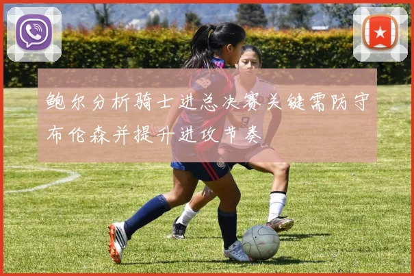 鲍尔分析骑士进总决赛关键需防守布伦森并提升进攻节奏