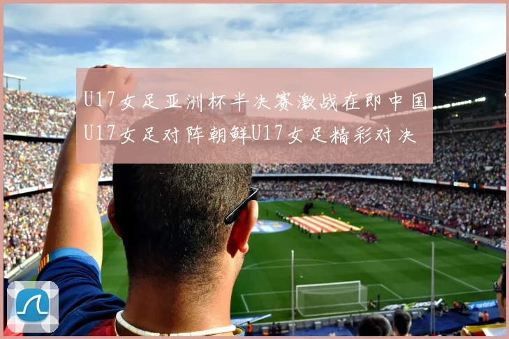 U17女足亚洲杯半决赛激战在即中国U17女足对阵朝鲜U17女足精彩对决即将开启