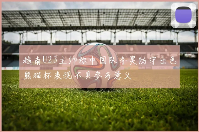 越南U23主帅称中国队李昊防守出色熊猫杯表现不具参考意义
