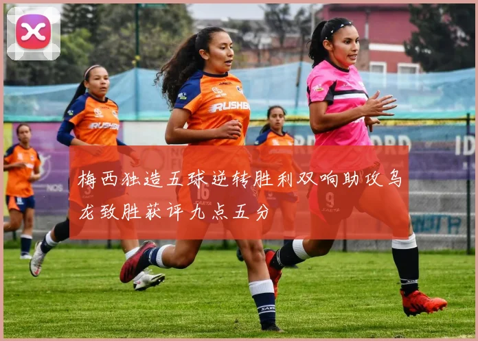 梅西独造五球逆转胜利双响助攻乌龙致胜获评九点五分
