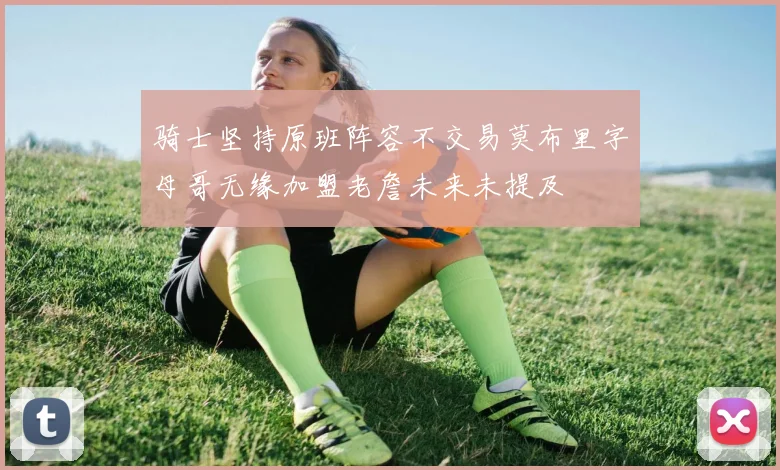 骑士坚持原班阵容不交易莫布里字母哥无缘加盟老詹未来未提及
