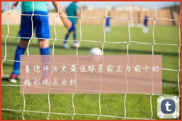 基德评历史最佳球员前五与前十的精彩观点分析