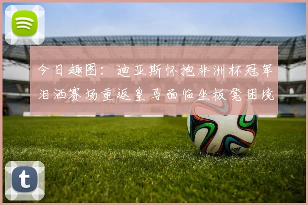 今日趣图：迪亚斯怀抱非洲杯冠军泪洒赛场重返皇马面临坐板凳困境