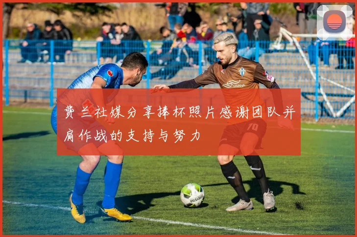 费兰社媒分享捧杯照片感谢团队并肩作战的支持与努力