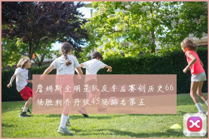 詹姆斯全明星队友季后赛创历史66场胜利乔丹仅45场排名第五