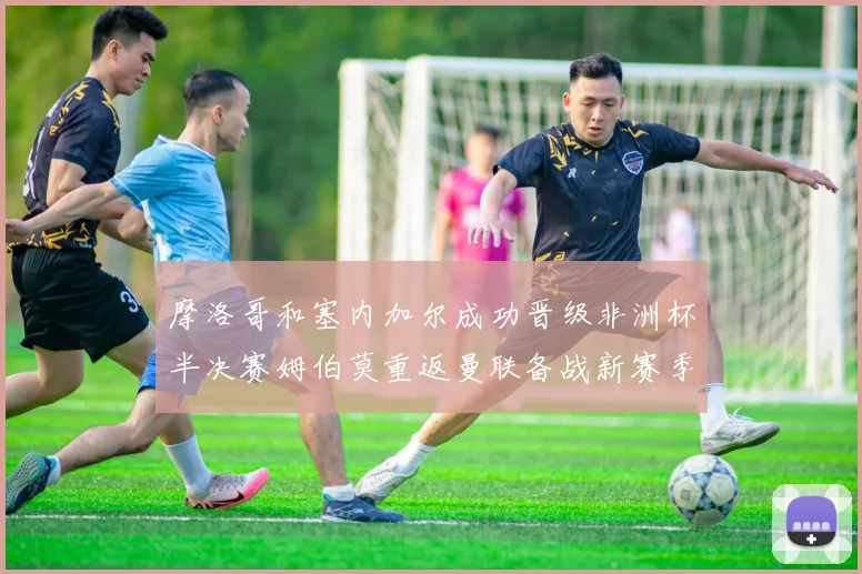 摩洛哥和塞内加尔成功晋级非洲杯半决赛姆伯莫重返曼联备战新赛季