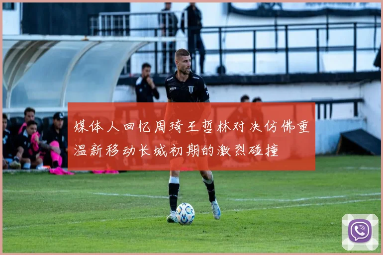 媒体人回忆周琦王哲林对决仿佛重温新移动长城初期的激烈碰撞