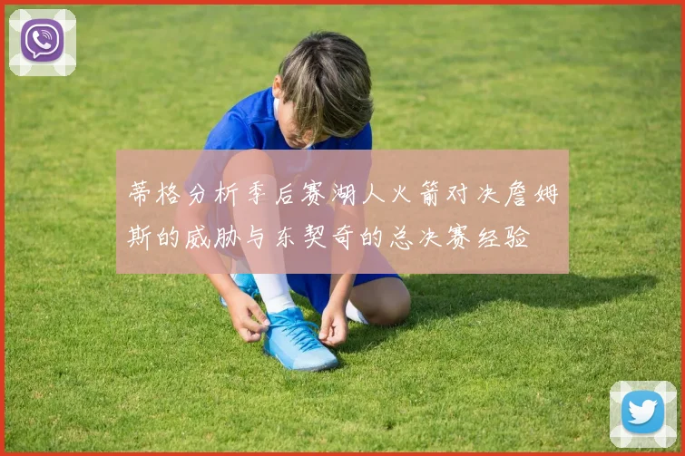 蒂格分析季后赛湖人火箭对决詹姆斯的威胁与东契奇的总决赛经验